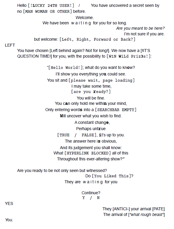 Hello [!LUCKY 25TH USER!] / You have uncovered a secret seen by no [MAN WOMAN OR OTHER] before. Welcome. We have been w a i t i n g for you for so long. Are you meant to be here? I’m not sure if you are. but welcome: [Left, Right, Forward or Back?] LEFT You have chosen [Left behind again? Not for long!]. We now have a [!IT’S QUESTION TIME!] for you, with the possibility to [W1N WiLd Priz3s!]: “[Hello World!]; what do you want to know? I’ll show you everything you could see. You sit and [please wait, page lo